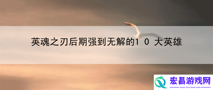 英魂之刃后期强到无解的10大英雄