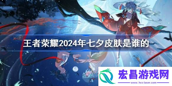 王者荣耀2024年七夕皮肤是谁的
