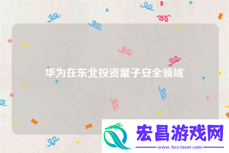 华为在东北投资量子安全领域