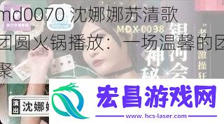 md0070沈娜娜苏清歌团圆火锅播放