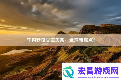 车内秒拉女生关系全球新焦点！
