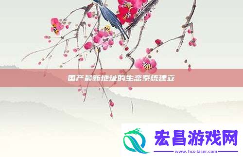 国产最新地址的生态系统建立