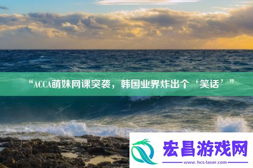 “ACCA萌妹课突袭韩国业界炸出个‘笑话’”