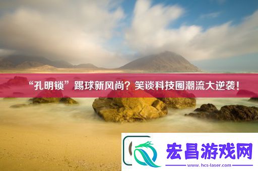 “孔明锁”踢球新风尚笑谈科技圈潮流大逆袭！