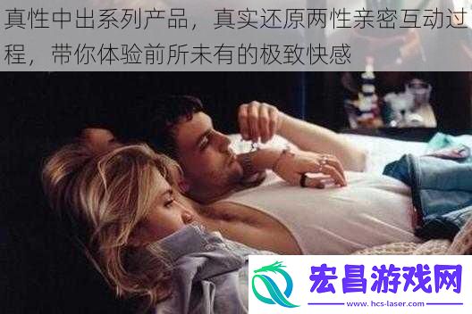 真性中出系列产品真实还原两性亲密互动过程带你体验前所未有的极致快感