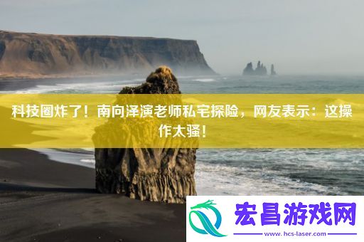 科技圈炸了！南向泽演老师私宅探险网友表示