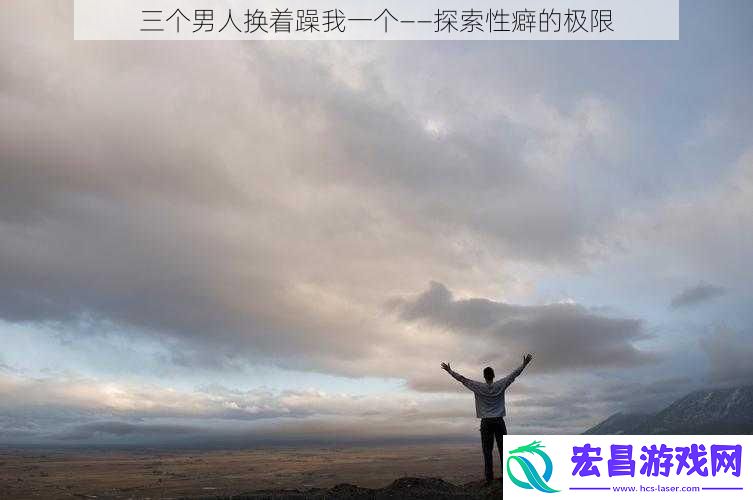 三个男人换着躁我一个——探索性癖的极限