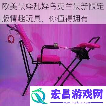 欧美最婬乱婬乌克兰最新限定版情趣玩具