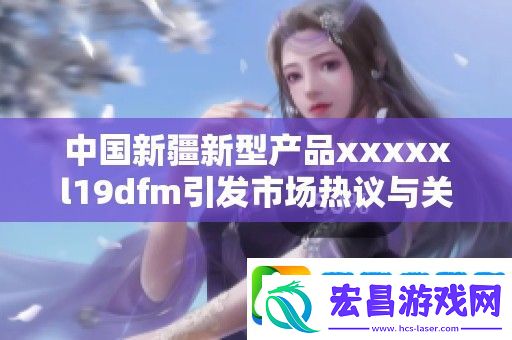 中国新疆新型产品xxxxxl19dfm引发市场热议与关注