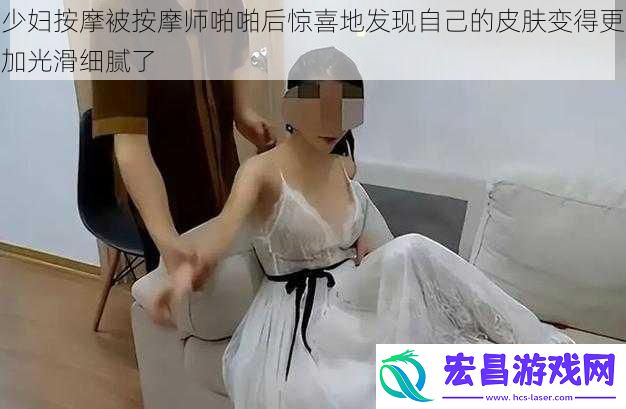 少妇按摩被按摩师啪啪后惊喜地发现自己的皮肤变得更加光滑细腻了