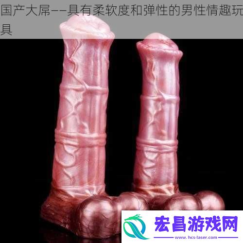 国产大*——具有柔软度和弹性的男性情趣玩具