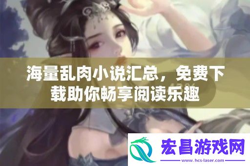 海量乱肉小说汇总免费下载助你畅享阅读乐趣