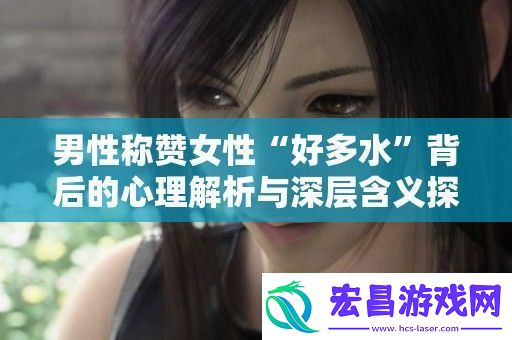 男性称赞女性“好多水”背后的心理解析与深层含义探索