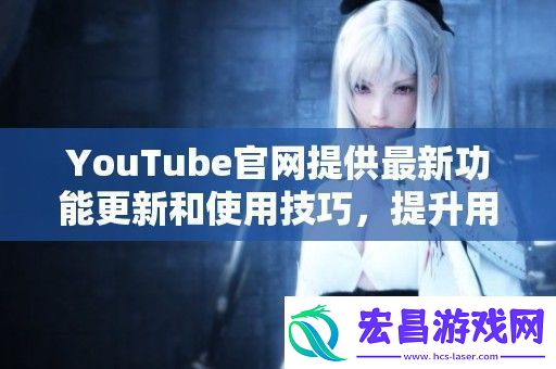 YouTube官提供最新功能更新和使用技巧提升用户观看体验