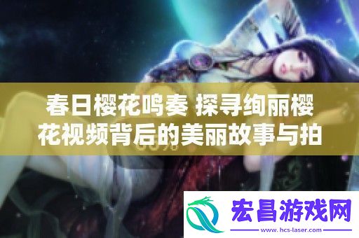 春日樱花鸣奏探寻绚丽樱花视频背后的美丽故事与拍摄技巧